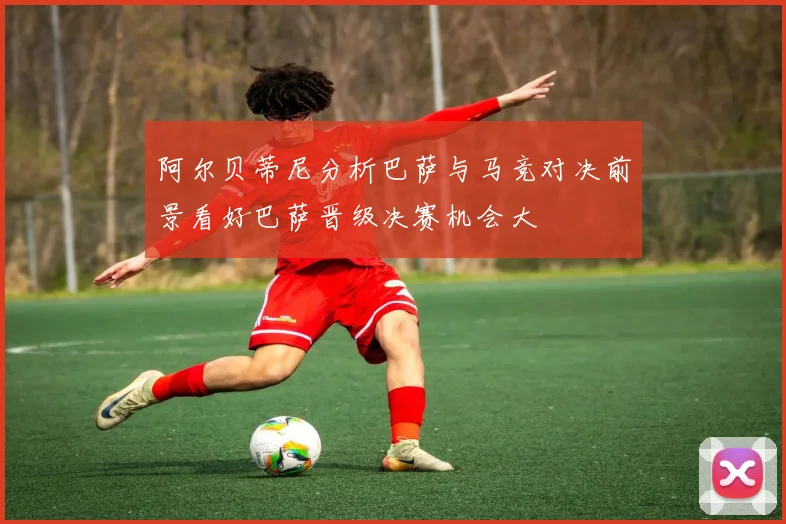 阿尔贝蒂尼分析巴萨与马竞对决前景看好巴萨晋级决赛机会大