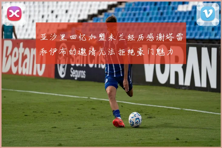 亚沙里回忆加盟米兰经历感谢塔雷和伊布的邀请无法拒绝豪门魅力