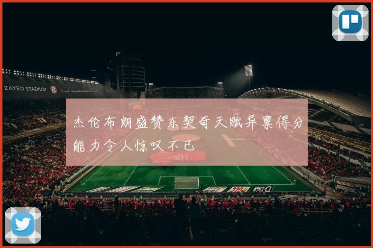 杰伦布朗盛赞东契奇天赋异禀得分能力令人惊叹不已