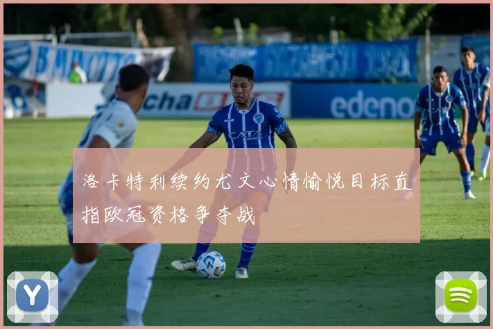 洛卡特利续约尤文心情愉悦目标直指欧冠资格争夺战