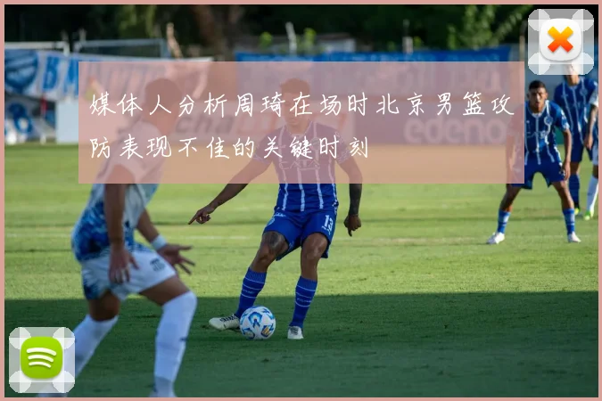 媒体人分析周琦在场时北京男篮攻防表现不佳的关键时刻