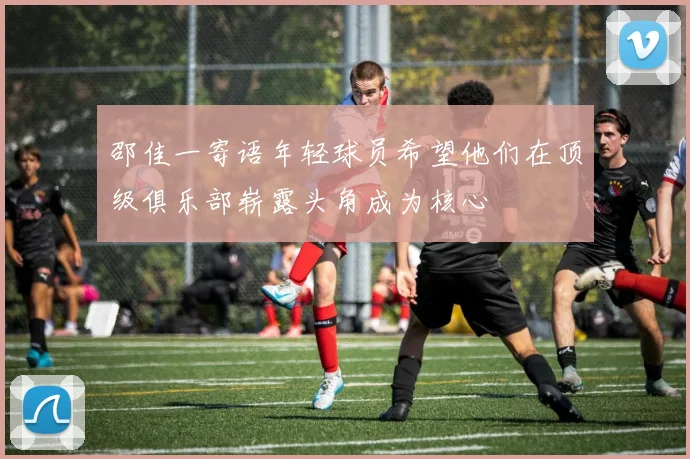 邵佳一寄语年轻球员希望他们在顶级俱乐部崭露头角成为核心