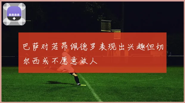 巴萨对若昂佩德罗表现出兴趣但切尔西或不愿意放人