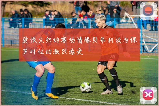爱恨交织的赛场情缘贝弗利谈与保罗对位的激烈感受