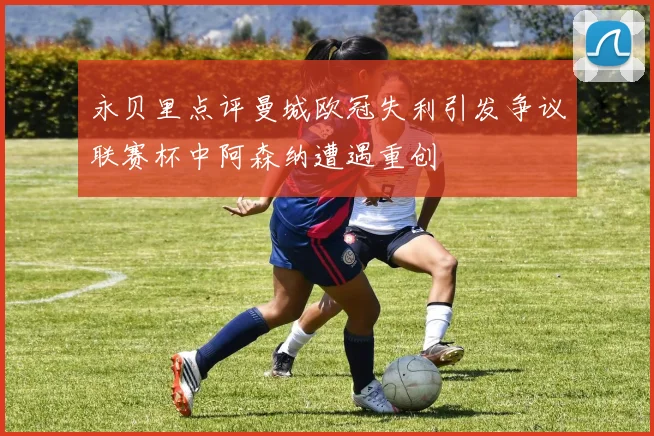 永贝里点评曼城欧冠失利引发争议联赛杯中阿森纳遭遇重创