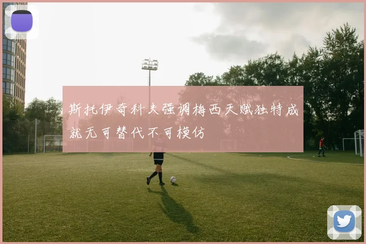 斯托伊奇科夫强调梅西天赋独特成就无可替代不可模仿