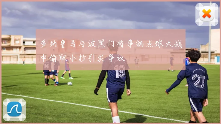 多纳鲁马与波黑门将争执点球大战中偷取小抄引发争议
