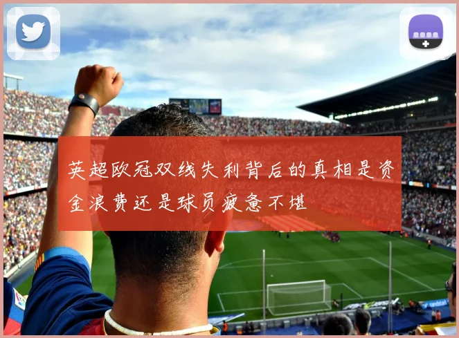 英超欧冠双线失利背后的真相是资金浪费还是球员疲惫不堪