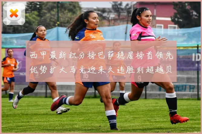 西甲最新积分榜巴萨稳居榜首领先优势扩大马竞迎来久违胜利超越贝蒂斯十分