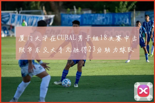 厦门大学在CUBAL男子组18决赛中击败华东交大李元独得23分助力球队晋级