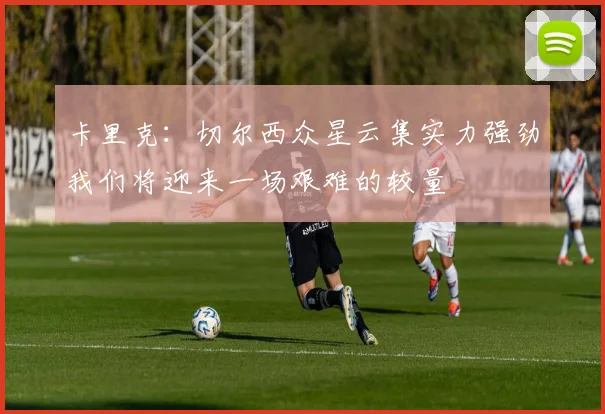 卡里克：切尔西众星云集实力强劲我们将迎来一场艰难的较量